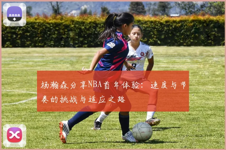 杨瀚森分享NBA首年体验：速度与节奏的挑战与适应之路