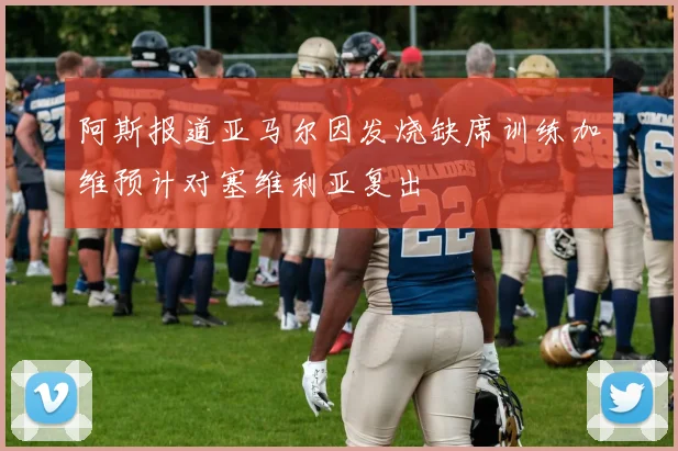 阿斯报道亚马尔因发烧缺席训练加维预计对塞维利亚复出