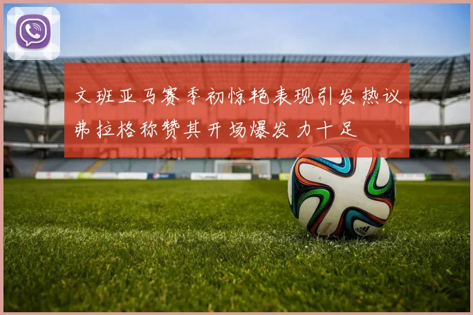 文班亚马赛季初惊艳表现引发热议弗拉格称赞其开场爆发力十足