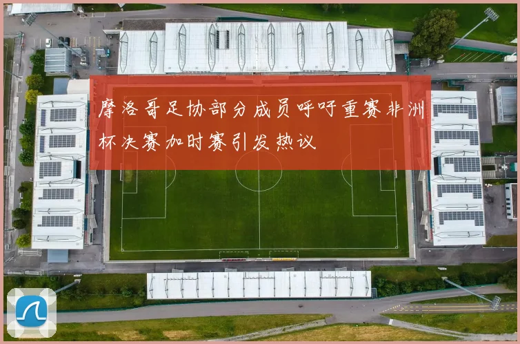 摩洛哥足协部分成员呼吁重赛非洲杯决赛加时赛引发热议