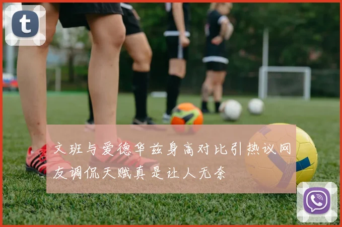 文班与爱德华兹身高对比引热议网友调侃天赋真是让人无奈