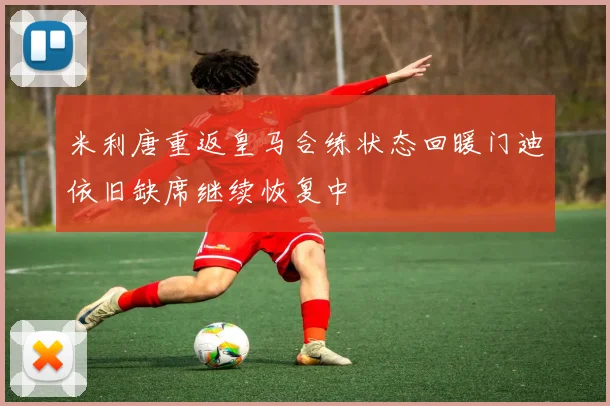 米利唐重返皇马合练状态回暖门迪依旧缺席继续恢复中