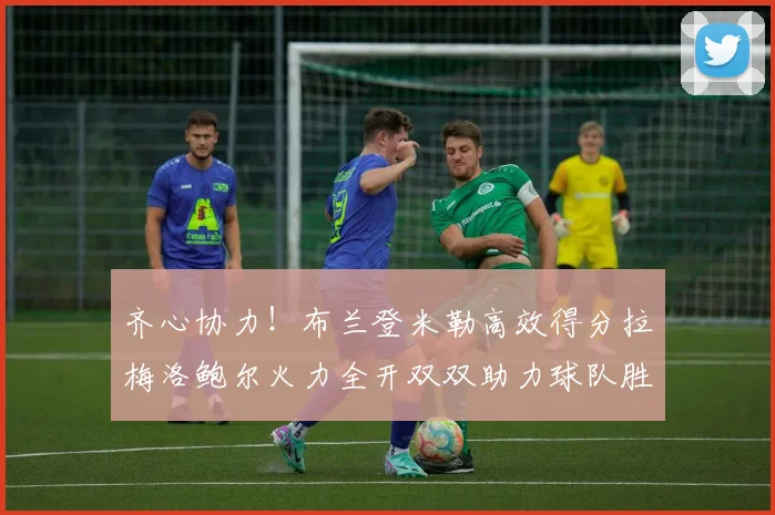 齐心协力！布兰登米勒高效得分拉梅洛鲍尔火力全开双双助力球队胜利