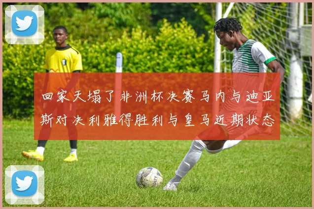回家天塌了非洲杯决赛马内与迪亚斯对决利雅得胜利与皇马近期状态堪忧