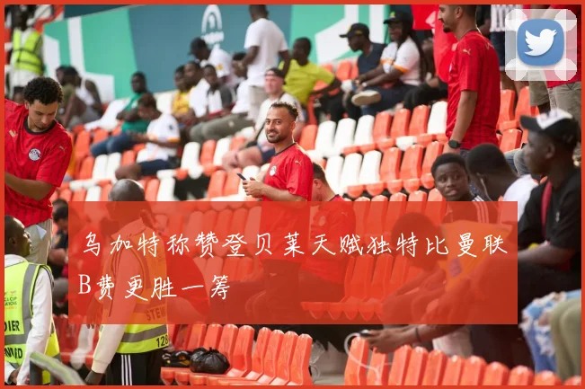 乌加特称赞登贝莱天赋独特比曼联B费更胜一筹