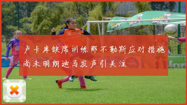卢卡库缺席训练那不勒斯应对措施尚未明朗迪马发声引关注