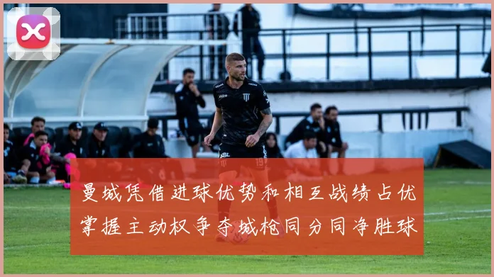 曼城凭借进球优势和相互战绩占优掌握主动权争夺城枪同分同净胜球局势