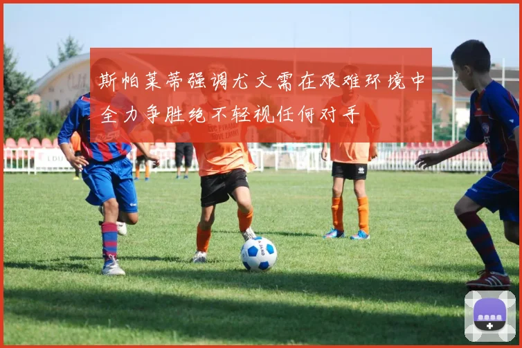 斯帕莱蒂强调尤文需在艰难环境中全力争胜绝不轻视任何对手