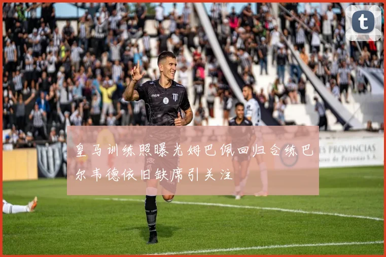 皇马训练照曝光姆巴佩回归合练巴尔韦德依旧缺席引关注