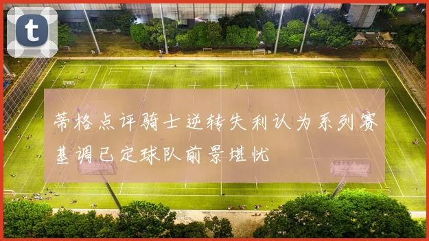 蒂格点评骑士逆转失利认为系列赛基调已定球队前景堪忧
