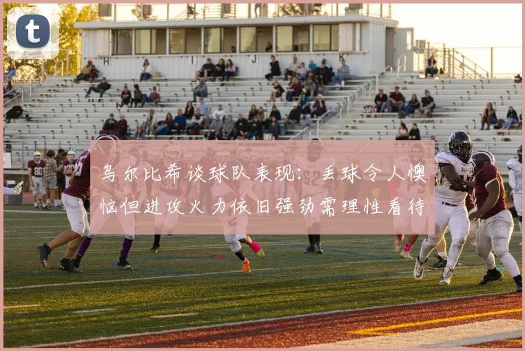 乌尔比希谈球队表现：丢球令人懊恼但进攻火力依旧强劲需理性看待