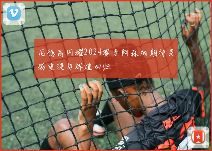 厄德高闪耀2024赛季阿森纳期待灵感重现与辉煌回归
