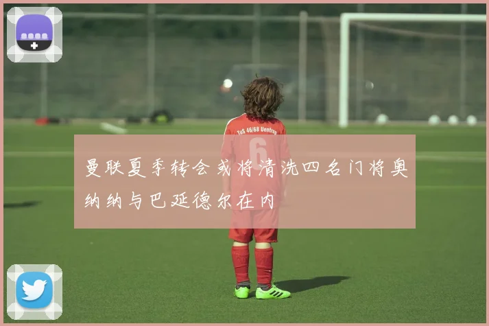 曼联夏季转会或将清洗四名门将奥纳纳与巴延德尔在内