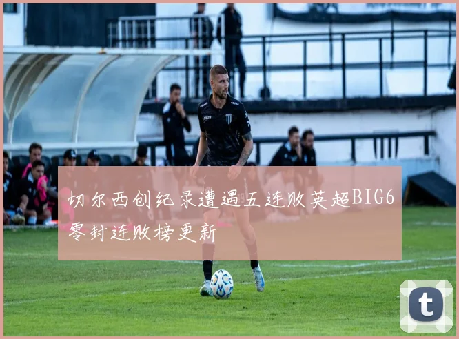 切尔西创纪录遭遇五连败英超BIG6零封连败榜更新