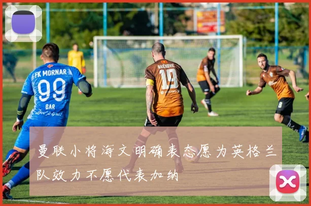 曼联小将海文明确表态愿为英格兰队效力不愿代表加纳
